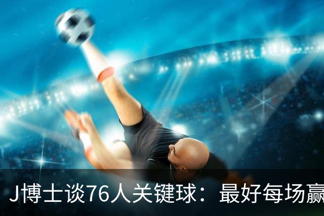J博士谈76人关键球：最好每场赢20分，就不用打到最后